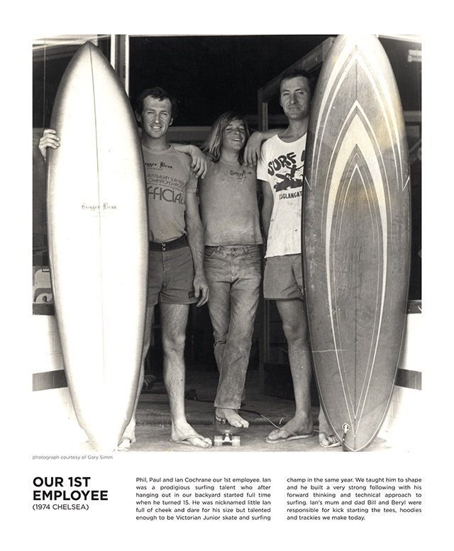 Phil, Paul and Ian Cochrane our 1st employee. Ian was a prodigious surfing talent who after hanging out in our backyard started full time when he turned 15. He was nicknamed little Ian full of cheek and dare for his size but talented enough to be Victorian Junior skate and surfing champ in the same year. We taught him to shape and he built a very strong following with his forward thinking and technical approach to surfing. Ian's mum and dad Bill and Beryl were responsible for kick starting the tees, hoodies and trackies we make today