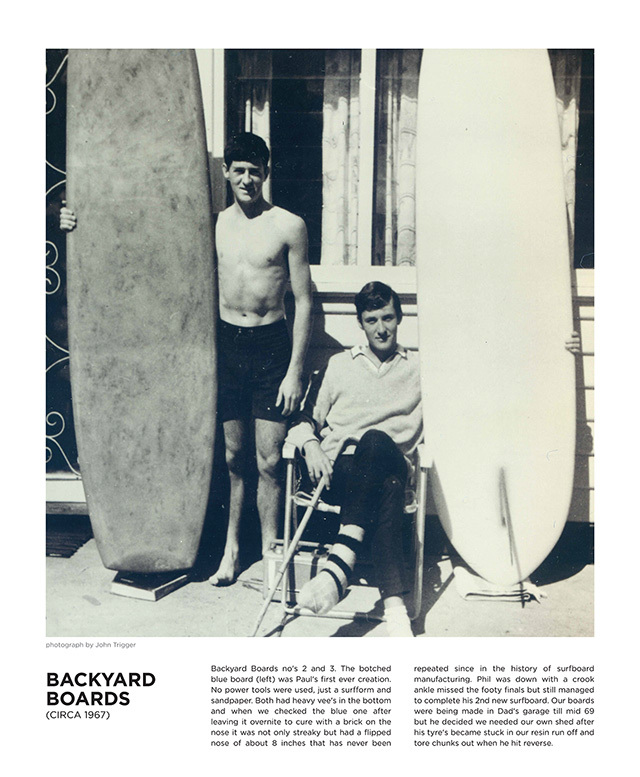 Backyard Boards no's 2 and 3. The botched blue board (left) was Paul's first ever creation. No power tools were used, just a surfform and sandpaper. Both had heavy vee's in the bottom and when we checked the blue one after leaving it overnite to cure with a brick on the nose it was not only streaky but had a flipped nose of about 8 inches that has never been repeated since in the history of surfboard
manufacturing. Phil was down with a crook ankle missed the footy finals but still managed
to complete his 2nd new surfboard. Our boards were being made in Dad's garage till mid 69
but he decided we needed our own shed after his tyre's became stuck in our resin run off and tore chunks out when he hit reverse.