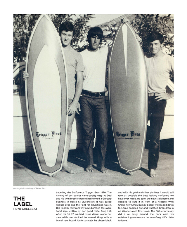 Labelling the Surfboards Trigger Bros 1970. The naming of our boards came pretty easy as Dad and his twin brother Harold had owned a Grocery business in Hesse St Queenscliff. It was called Trigger Bros and the Font for advertising was in Old English. Phil's and my new diamond tails were hand sign written by our good mate Greg Hill. After the 1st 20 we had tissue decals made but meanwhile we decided to reward Greg with a brand new board. Unfortunately, he chose black and with his gold and silver pin lines it would still rank as possibly the best looking surfboard we have ever made. He took the new stick home and decided to cure it in front of a heater!!! With Greg's new lumpy bumpy board, we headed down to Lorne paddled out and watched Greg drop in on Wayne Lynch first wave. The Fish effortlessly did a re entry around the back and this outstanding manoeuvre became Greg Hill's claim to fame.